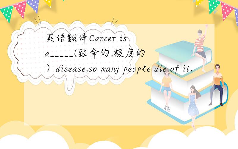 英语翻译Cancer is a_____(致命的,极度的）disease,so many people die of it.