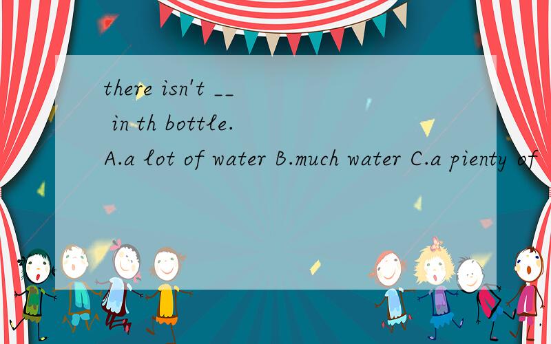there isn't __ in th bottle.A.a lot of water B.much water C.a pienty of