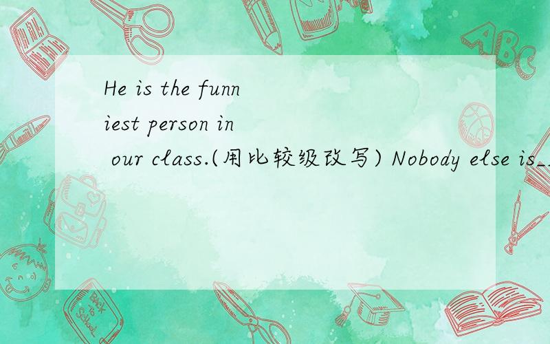 He is the funniest person in our class.(用比较级改写) Nobody else is____ _____ him in our class.