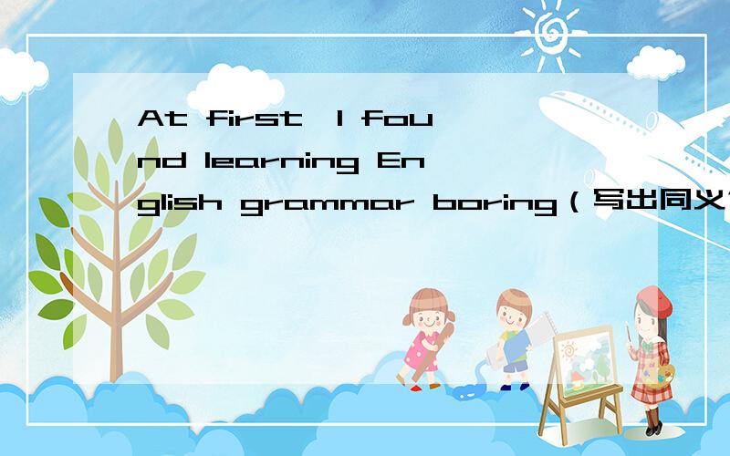 At first,I found learning English grammar boring（写出同义句）___ ___ ___ ,I found learning English grammar boring