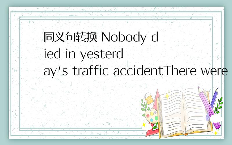 同义句转换 Nobody died in yesterday's traffic accidentThere were （ ）（ ）in the traffic accident which pappened yesterday.括号内填什么?每空填一个词.