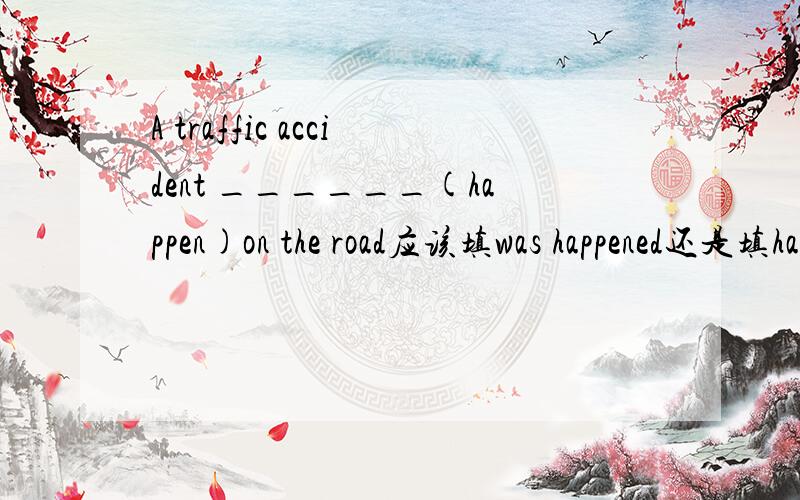 A traffic accident ______(happen)on the road应该填was happened还是填has happened?能否填has happened?