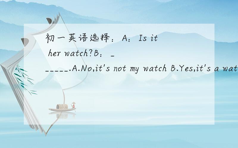 初一英语选择：A：Is it her watch?B：______.A.No,it's not my watch B.Yes,it's a watch C.No,it's初一英语选择：A：Is it her watch?B：______.A.No,it's not my watch B.Yes,it's a watch C.No,it's not her watchD.Yes,it's my watch.
