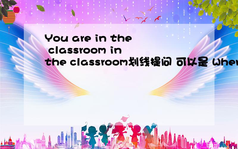 You are in the classroom in the classroom划线提问 可以是 Where are you?特殊疑问词+一般疑问句?