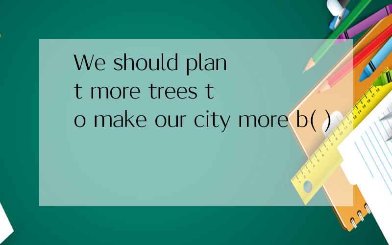 We should plant more trees to make our city more b( )