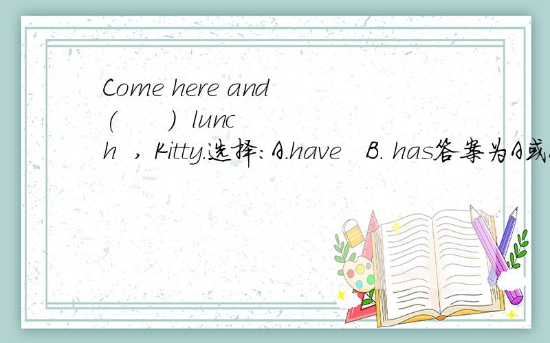 Come here and (      )  lunch  , Kitty.选择：A.have   B. has答案为A或B