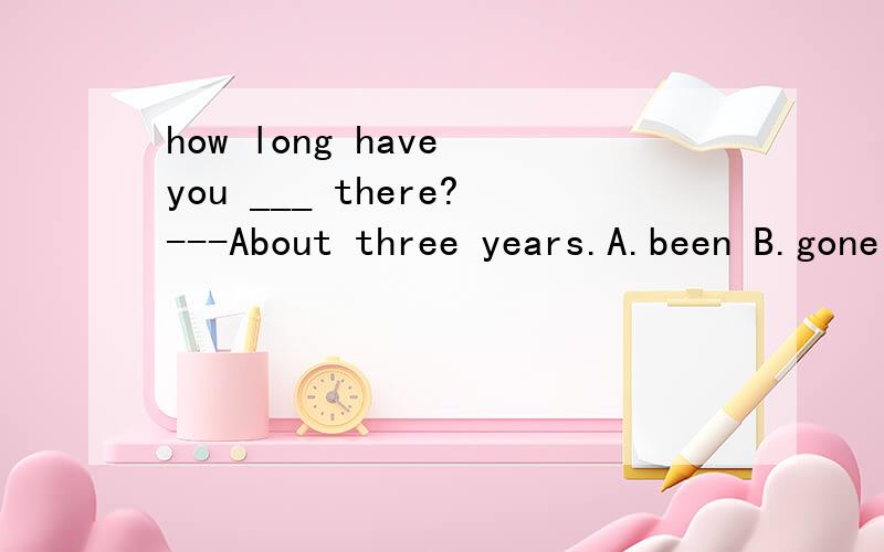 how long have you ___ there?---About three years.A.been B.gone to C.been in 为什么选A?