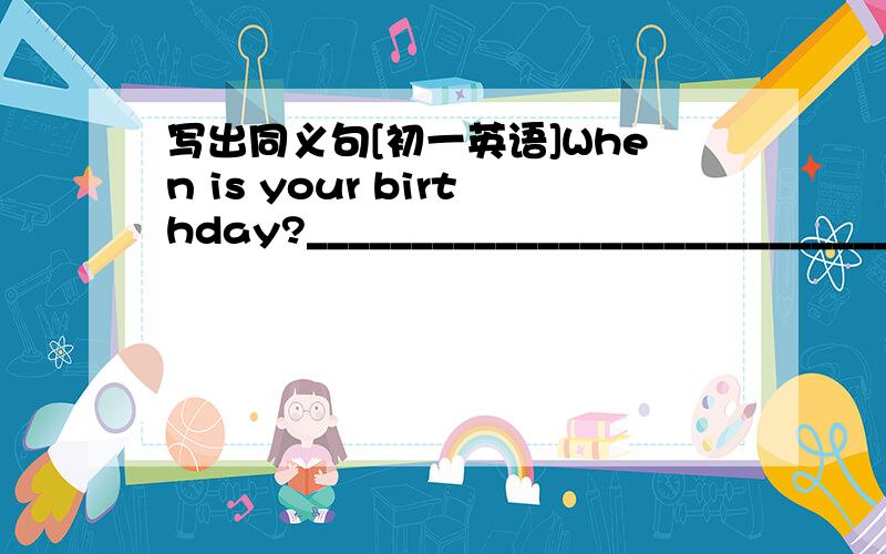 写出同义句[初一英语]When is your birthday?____________________________________注意一定要是初一上学期的句型越简单越好，满意加分