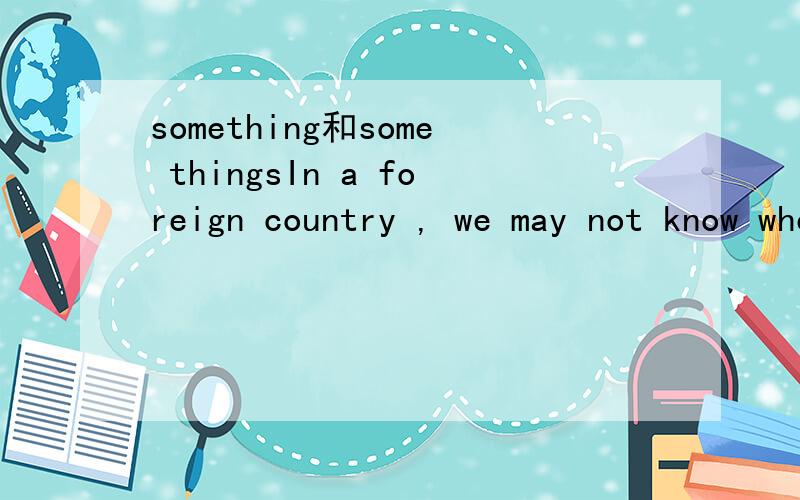 something和some thingsIn a foreign country , we may not know where to buy ____ we need.请问这个空能用something吗?为什么?