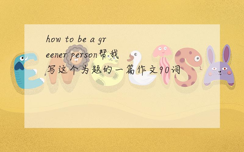 how to be a greener person帮我写这个为题的一篇作文90词