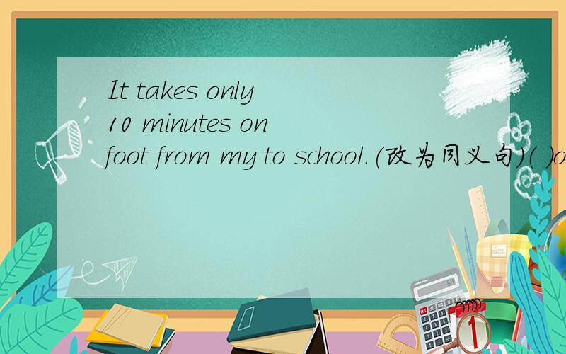 It takes only 10 minutes on foot from my to school.(改为同义句）（ ）only 10( ) ( ) from my home to school.