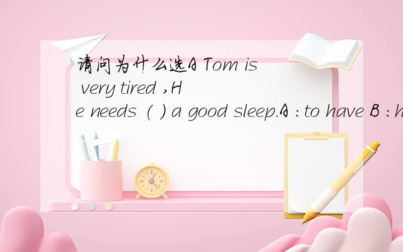 请问为什么选A Tom is very tired ,He needs ( ) a good sleep.A :to have B :have