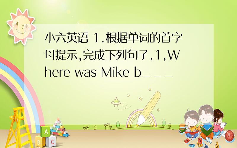 小六英语 1.根据单词的首字母提示,完成下列句子.1,Where was Mike b___