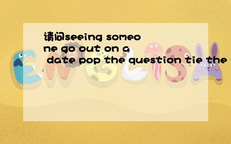 请问seeing someone go out on a date pop the question tie the knot 请问 seeing someone go out on a date pop the question tie the knot