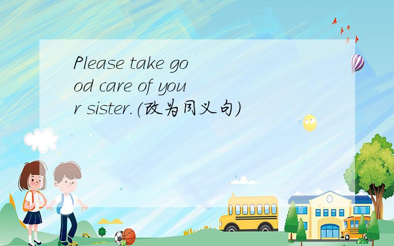 Please take good care of your sister.(改为同义句）