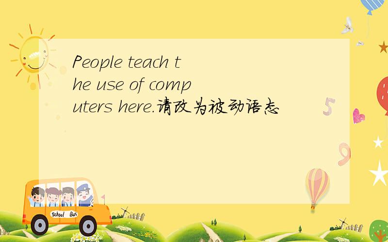 People teach the use of computers here.请改为被动语态
