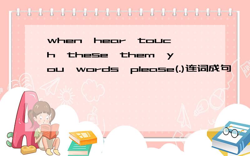 when,hear,touch,these,them,you,words,please(.)连词成句
