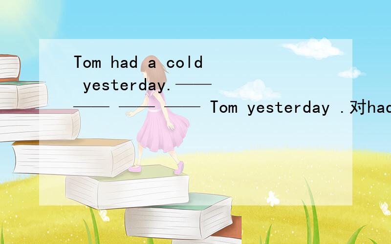 Tom had a cold yesterday.—— —— —— —— Tom yesterday .对had a cold 提问