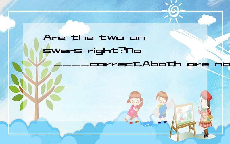 Are the two answers right?No,____correct.Aboth are not Bneither is Ceither is not