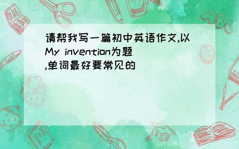 请帮我写一篇初中英语作文,以My invention为题,单词最好要常见的
