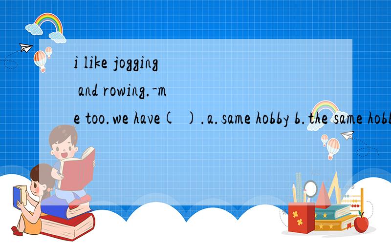 i like jogging and rowing.-me too.we have( ).a.same hobby b.the same hobby c.the same hobbies.