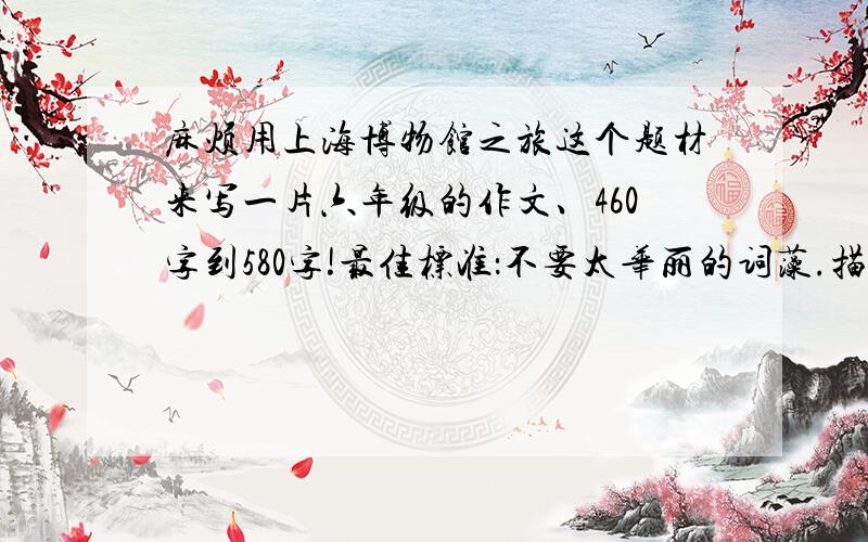 麻烦用上海博物馆之旅这个题材来写一片六年级的作文、460字到580字!最佳标准：不要太华丽的词藻.描写一样物件.开头结尾要好不要网上都有的.