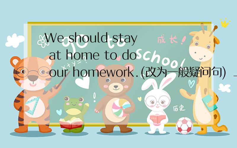 We should stay at home to do our homework.(改为一般疑问句) _ _ stay at home to do our homework?