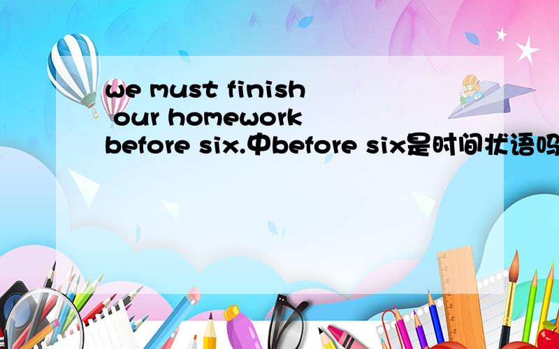we must finish our homework before six.中before six是时间状语吗?修饰什么?