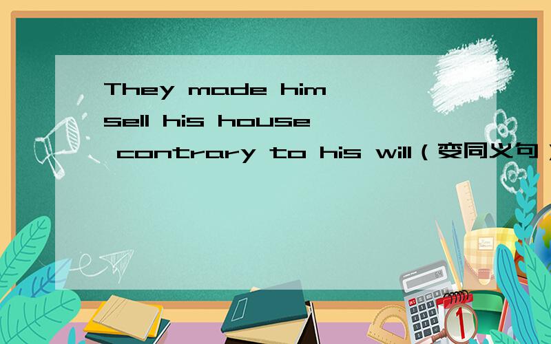 They made him sell his house contrary to his will（变同义句）He _____ _____ _____ sell his house contrary to his will