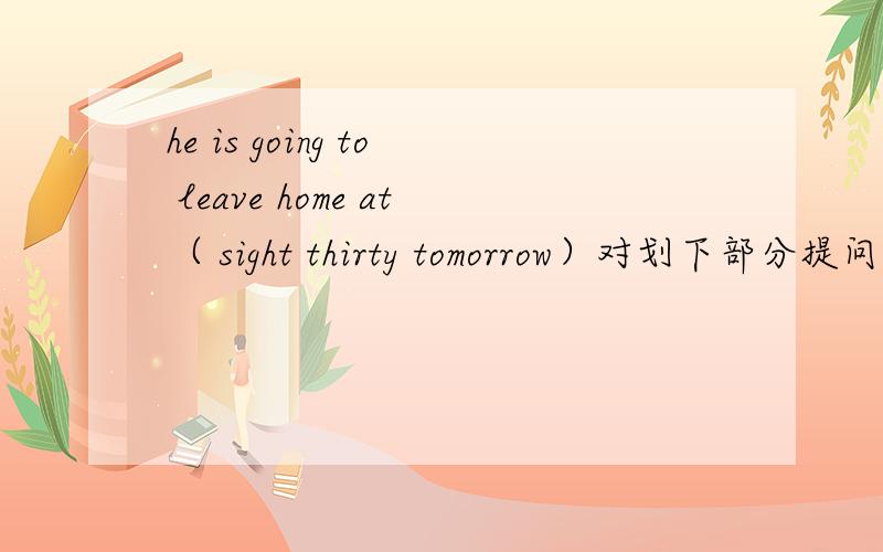 he is going to leave home at（ sight thirty tomorrow）对划下部分提问( ) ( )he going to leave home?