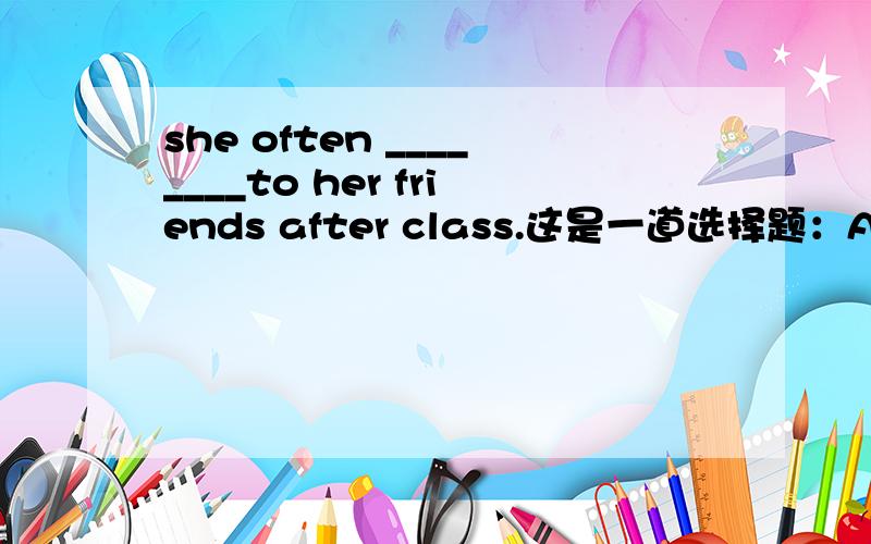 she often ________to her friends after class.这是一道选择题：A.says B.say C.talks D.talk
