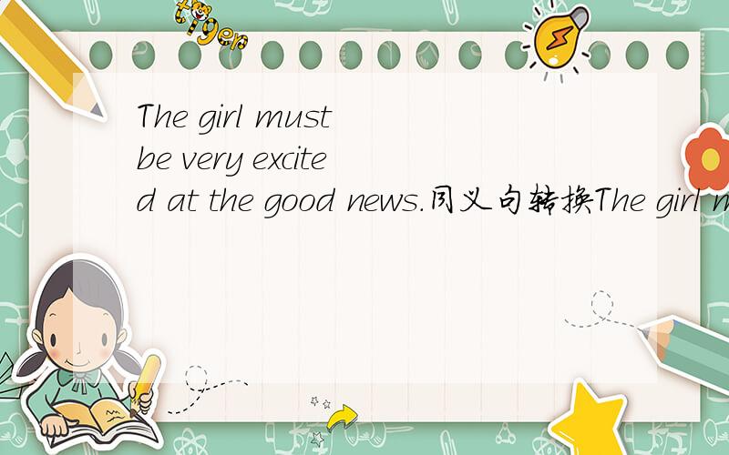 The girl must be very excited at the good news.同义句转换The girl must be very excited at the good news.The girl ___ ___ ___ very excited at the good news.打错了,是The girl is ___ ___ ___ very excited at the good news.