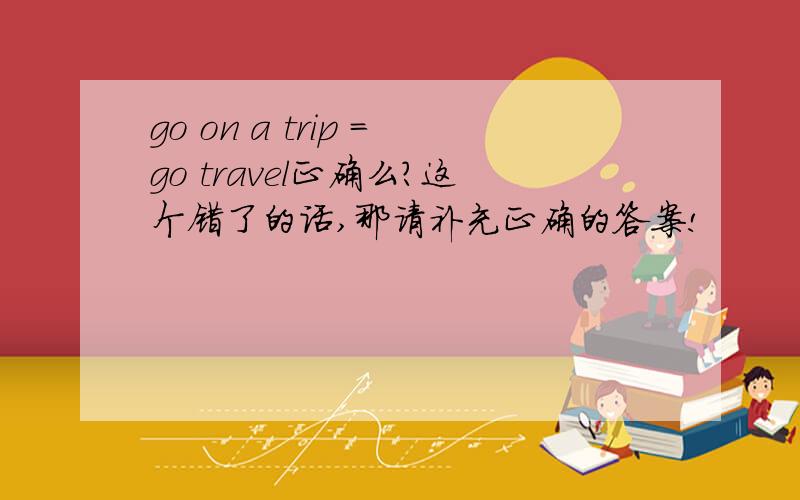 go on a trip =go travel正确么?这个错了的话,那请补充正确的答案!