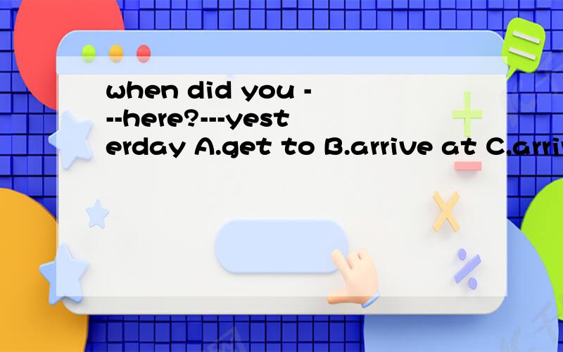 when did you ---here?---yesterday A.get to B.arrive at C.arrive in D.get