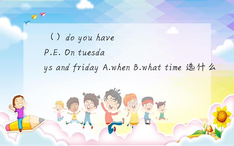 （）do you have P.E. On tuesdays and friday A.when B.what time 选什么
