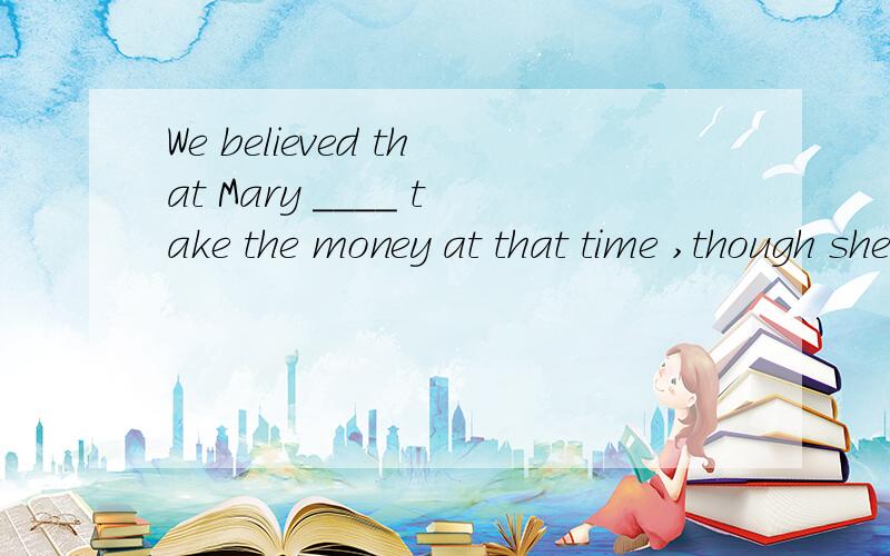 We believed that Mary ____ take the money at that time ,though she was poor .A.won't B.wouldn't C.isn't going to D.will ,为什么?