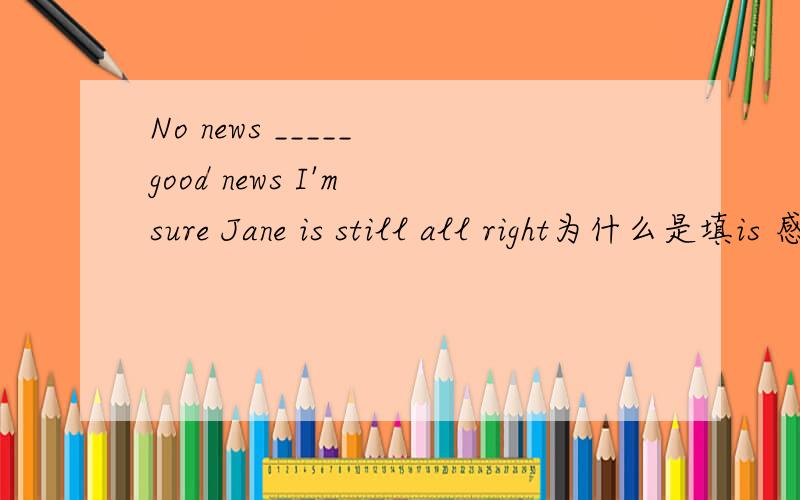 No news _____ good news I'm sure Jane is still all right为什么是填is 感觉句子意思不太对