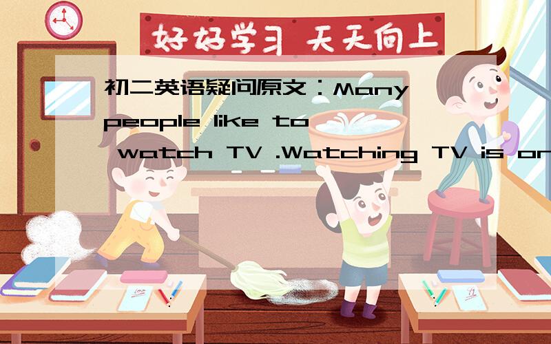初二英语疑问原文：Many people like to watch TV .Watching TV is one of the most important activities (活动) of the day .TV brings the outside closer to people’s home .Some people say the world is smaller than before because of TV .What’