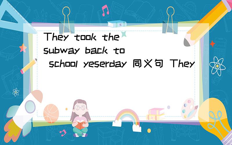 They took the subway back to school yeserday 同义句 They ( ) school ( ) ( ) yesterday