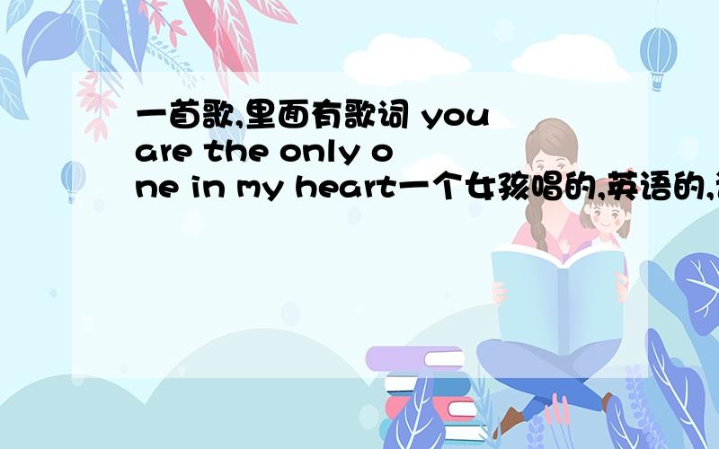 一首歌,里面有歌词 you are the only one in my heart一个女孩唱的,英语的,语速比较慢,好像是翻唱中国的一个旋律.