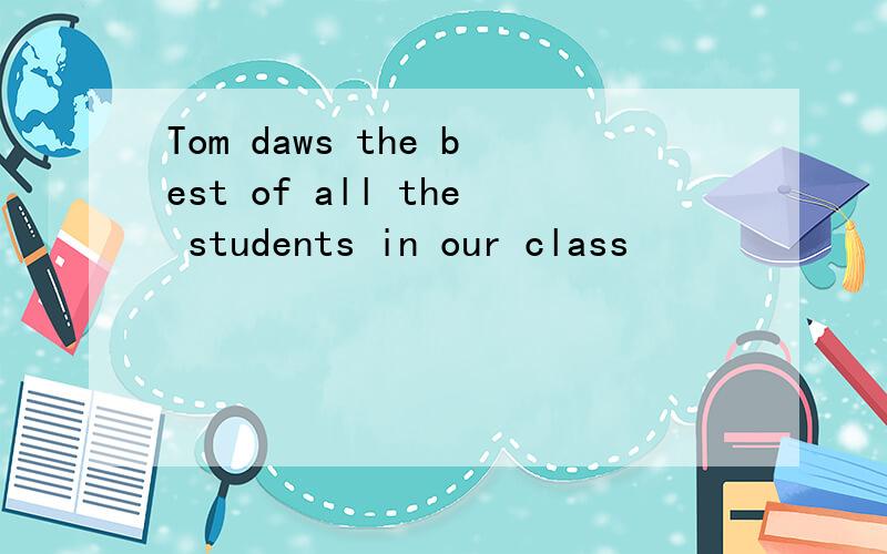 Tom daws the best of all the students in our class