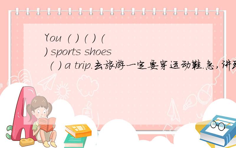 You ( ) ( ) ( ) sports shoes ( ) a trip.去旅游一定要穿运动鞋.急,讲理由,说清楚