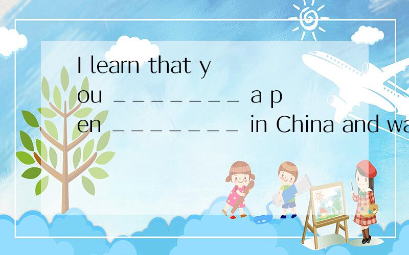 I learn that you _______ a pen _______ in China and want to learn some _______.