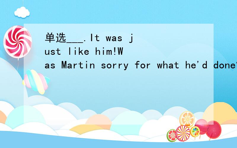 单选___.It was just like him!Was Martin sorry for what he'd done?___.It was just like him!A.Never mindB.All rightC.Not reallyD.Not surprisingly