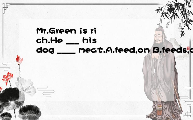 Mr.Green is rich.He ___ his dog ____ meat.A.feed,on B.feeds,on C.give,to D.feeds,for