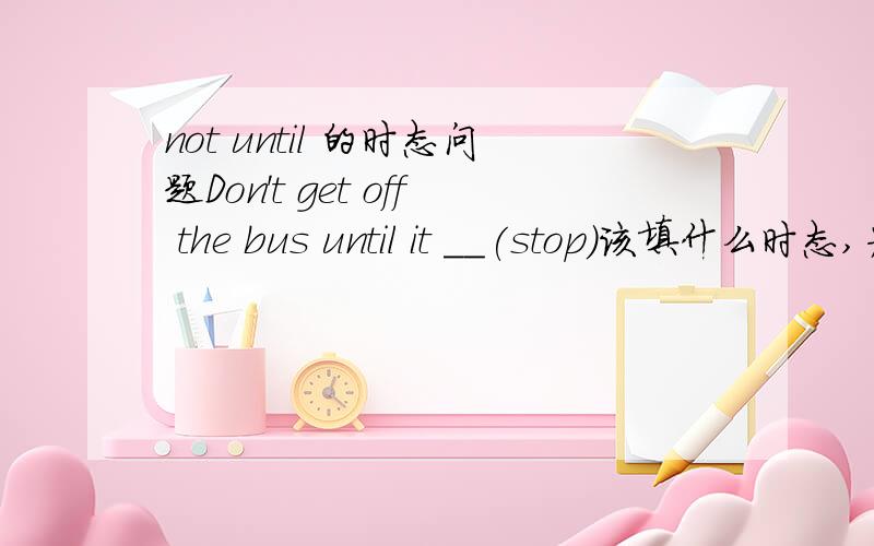 not until 的时态问题Don't get off the bus until it __(stop)该填什么时态,为什么请针对每种不同的情况举个例子并解释清楚一下,如果说主句用一般过去式从句就该用过去完成时的话那为什么会有这样