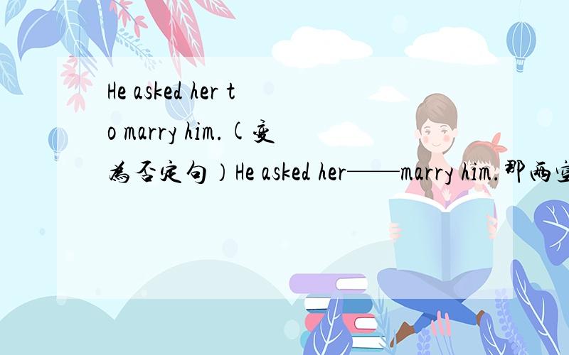 He asked her to marry him.(变为否定句）He asked her——marry him.那两空填什么?