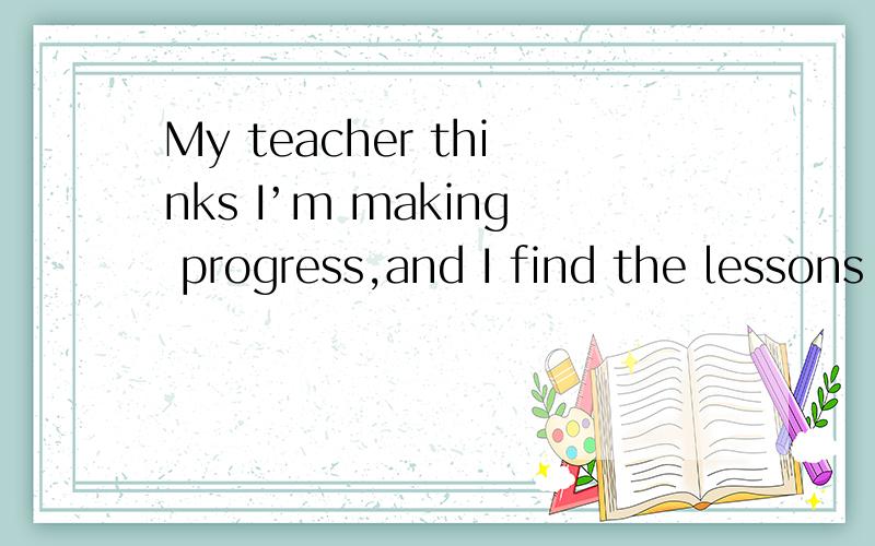 My teacher thinks I’m making progress,and I find the lessons well worth the time and trouble.