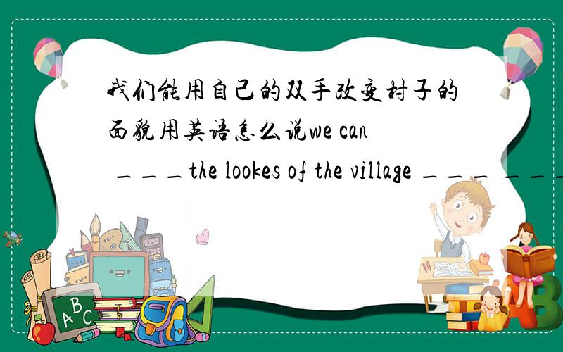 我们能用自己的双手改变村子的面貌用英语怎么说we can ___the lookes of the village ___ ____ ____hands