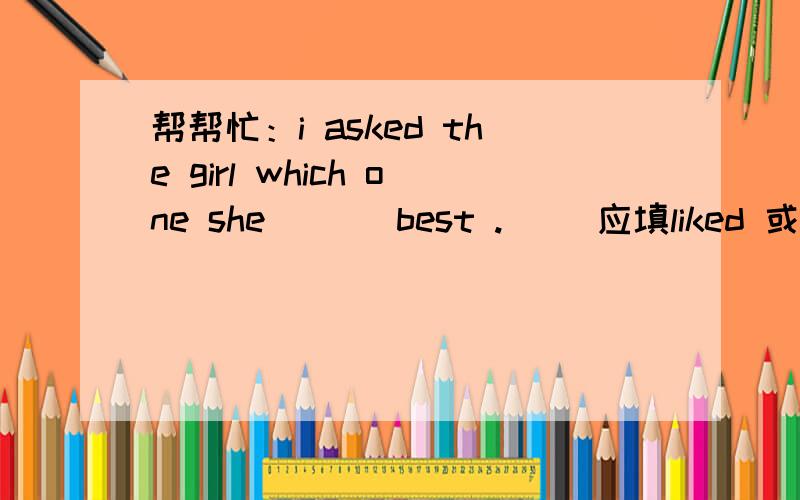 帮帮忙：i asked the girl which one she (  )best .( ）应填liked 或likes